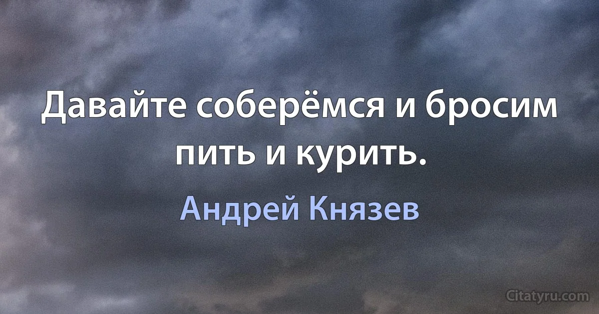 Давайте соберёмся и бросим пить и курить. (Андрей Князев)