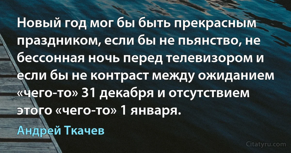 Новый год мог бы быть прекрасным праздником, если бы не пьянство, не бессонная ночь перед телевизором и если бы не контраст между ожиданием «чего-то» 31 декабря и отсутствием этого «чего-то» 1 января. (Андрей Ткачев)