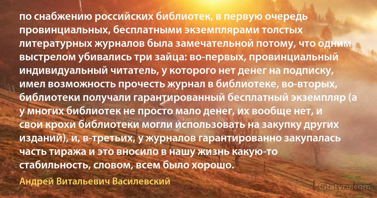 по снабжению российских библиотек, в первую очередь провинциальных, бесплатными экземплярами толстых литературных журналов была замечательной потому, что одним выстрелом убивались три зайца: во-первых, провинциальный индивидуальный читатель, у которого нет денег на подписку, имел возможность прочесть журнал в библиотеке, во-вторых, библиотеки получали гарантированный бесплатный экземпляр (а у многих библиотек не просто мало денег, их вообще нет, и свои крохи библиотеки могли использовать на закупку других изданий), и, в-третьих, у журналов гарантированно закупалась часть тиража и это вносило в нашу жизнь какую-то стабильность, словом, всем было хорошо. (Андрей Витальевич Василевский)