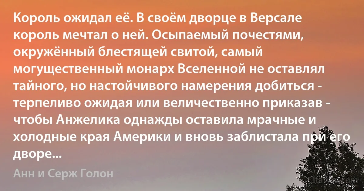 Король ожидал её. В своём дворце в Версале король мечтал о ней. Осыпаемый почестями, окружённый блестящей свитой, самый могущественный монарх Вселенной не оставлял тайного, но настойчивого намерения добиться - терпеливо ожидая или величественно приказав - чтобы Анжелика однажды оставила мрачные и холодные края Америки и вновь заблистала при его дворе... (Анн и Серж Голон)