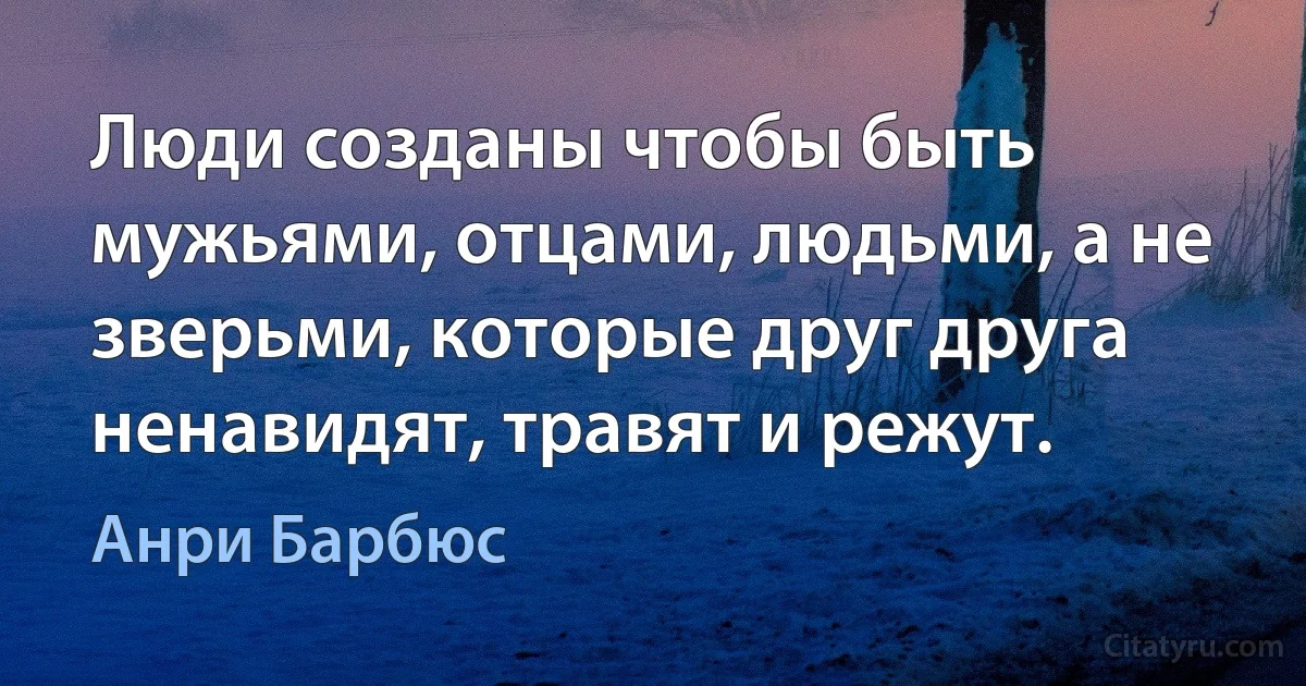 Люди созданы чтобы быть мужьями, отцами, людьми, а не зверьми, которые друг друга ненавидят, травят и режут. (Анри Барбюс)