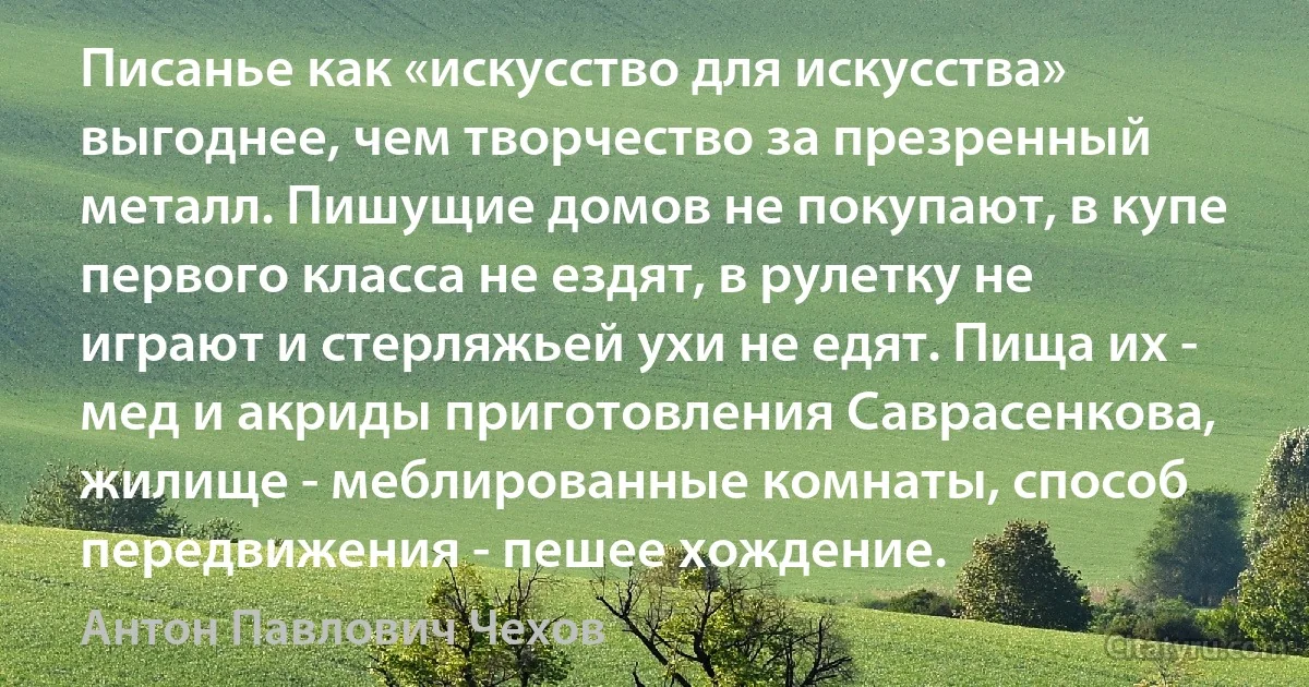 Писанье как «искусство для искусства» выгоднее, чем творчество за презренный металл. Пишущие домов не покупают, в купе первого класса не ездят, в рулетку не играют и стерляжьей ухи не едят. Пища их - мед и акриды приготовления Саврасенкова, жилище - меблированные комнаты, способ передвижения - пешее хождение. (Антон Павлович Чехов)