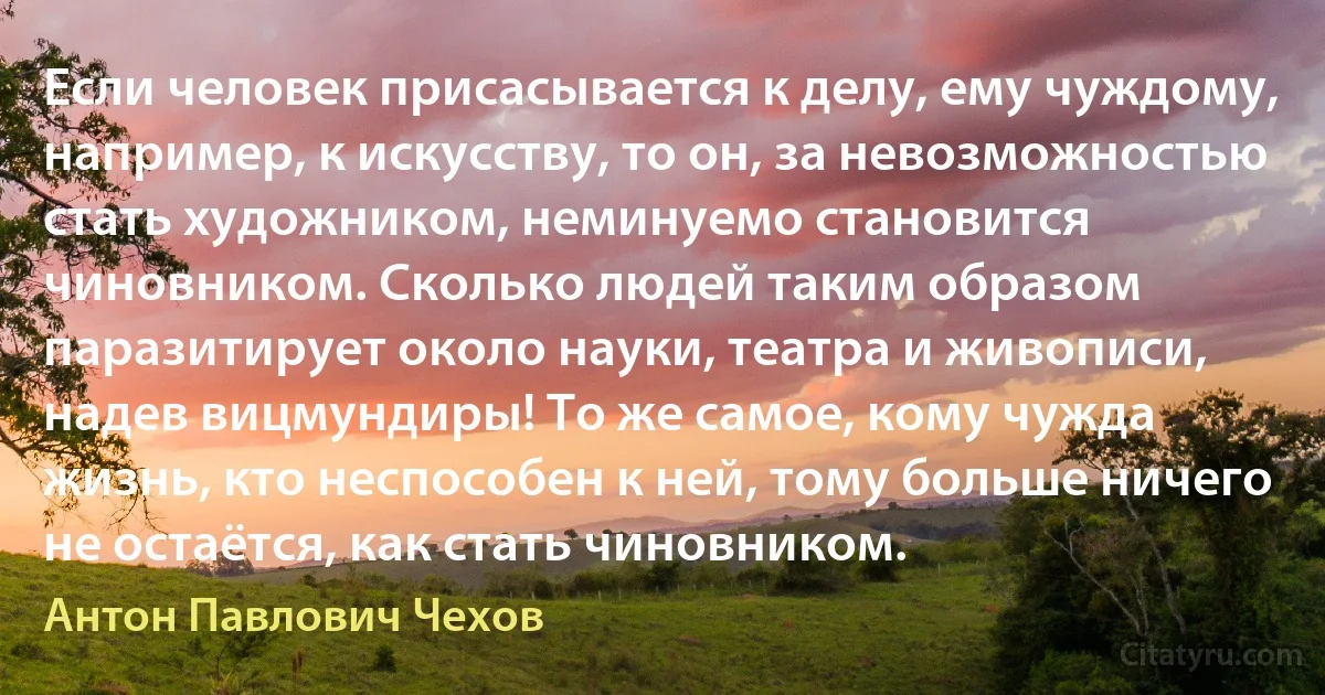 Если человек присасывается к делу, ему чуждому, например, к искусству, то он, за невозможностью стать художником, неминуемо становится чиновником. Сколько людей таким образом паразитирует около науки, театра и живописи, надев вицмундиры! То же самое, кому чужда жизнь, кто неспособен к ней, тому больше ничего не остаётся, как стать чиновником. (Антон Павлович Чехов)