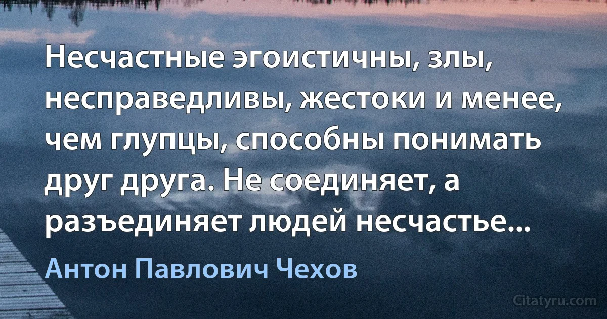 Несчастные эгоистичны, злы, несправедливы, жестоки и менее, чем глупцы, способны понимать друг друга. Не соединяет, а разъединяет людей несчастье... (Антон Павлович Чехов)