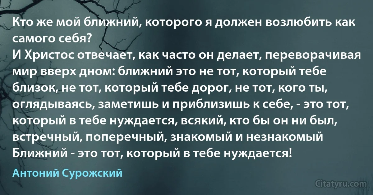 Кто же мой ближний, которого я должен возлюбить как самого себя? 
И Христос отвечает, как часто он делает, переворачивая мир вверх дном: ближний это не тот, который тебе близок, не тот, который тебе дорог, не тот, кого ты, оглядываясь, заметишь и приблизишь к себе, - это тот, который в тебе нуждается, всякий, кто бы он ни был, встречный, поперечный, знакомый и незнакомый 
Ближний - это тот, который в тебе нуждается! (Антоний Сурожский)