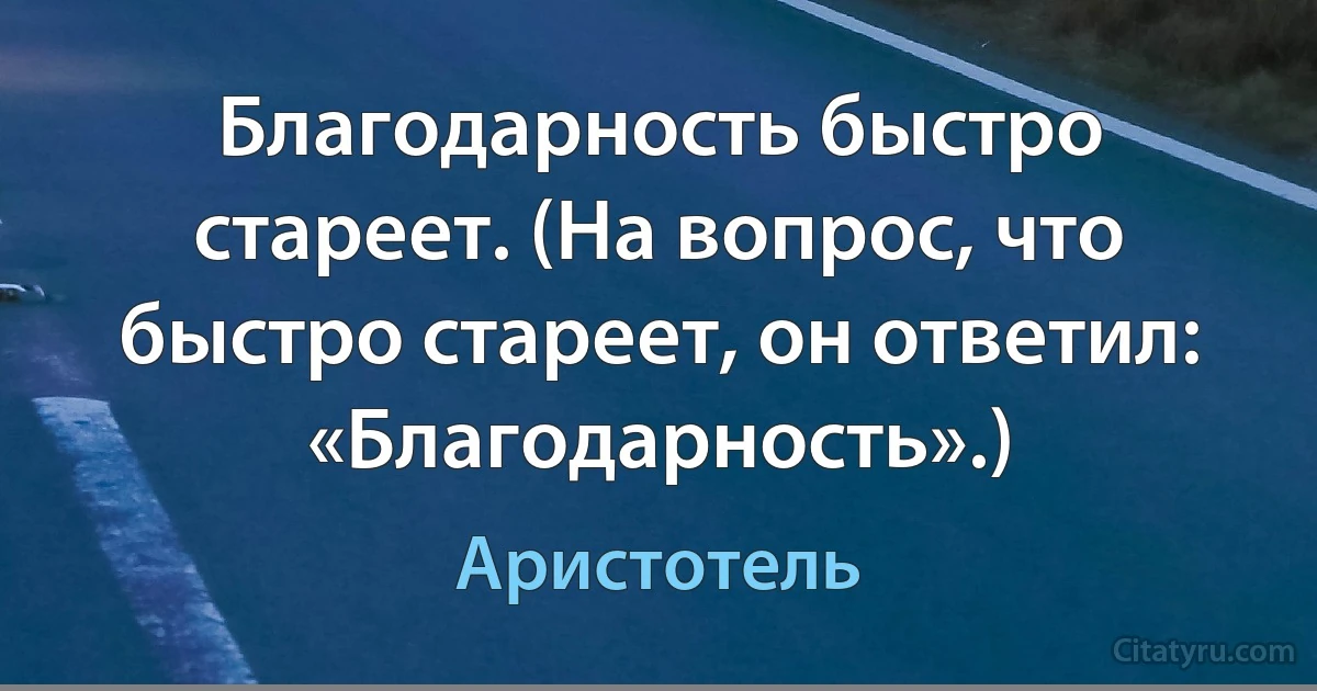 Благодарность быстро стареет. (На вопрос, что быстро стареет, он ответил: «Благодарность».) (Аристотель)