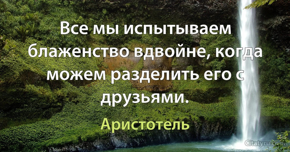 Все мы испытываем блаженство вдвойне, когда можем разделить его с друзьями. (Аристотель)