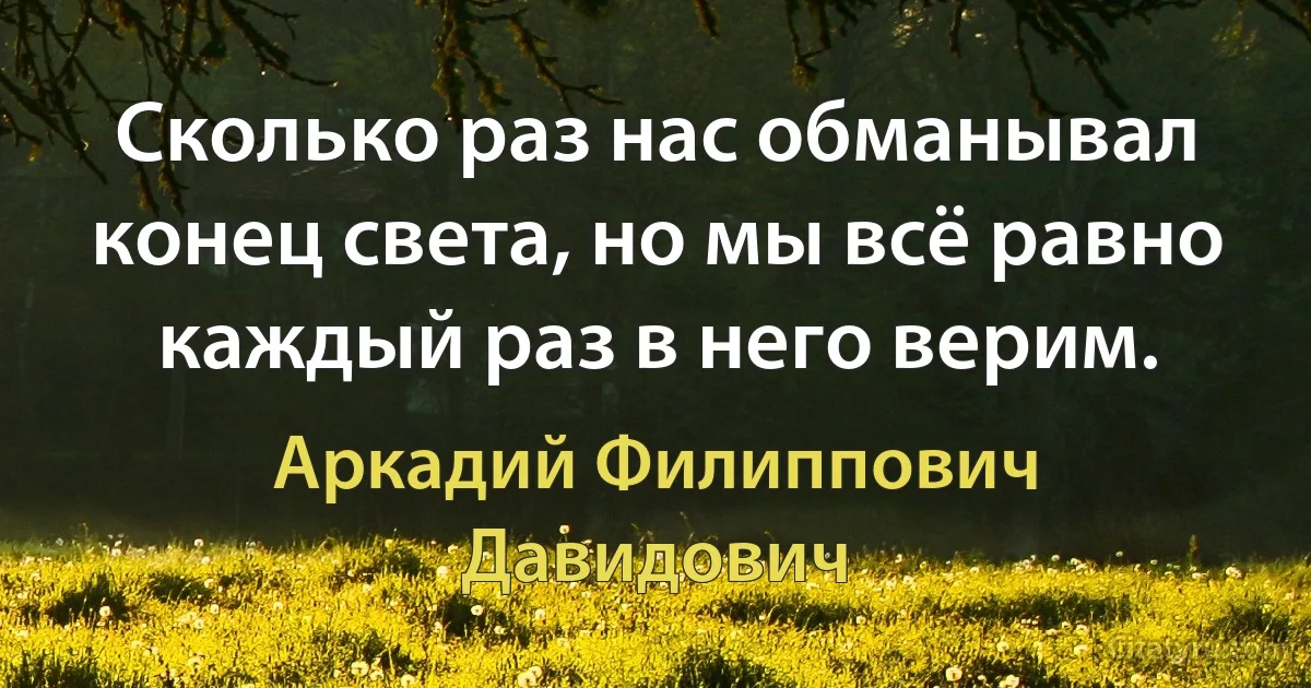 Сколько раз нас обманывал конец света, но мы всё равно каждый раз в него верим. (Аркадий Филиппович Давидович)