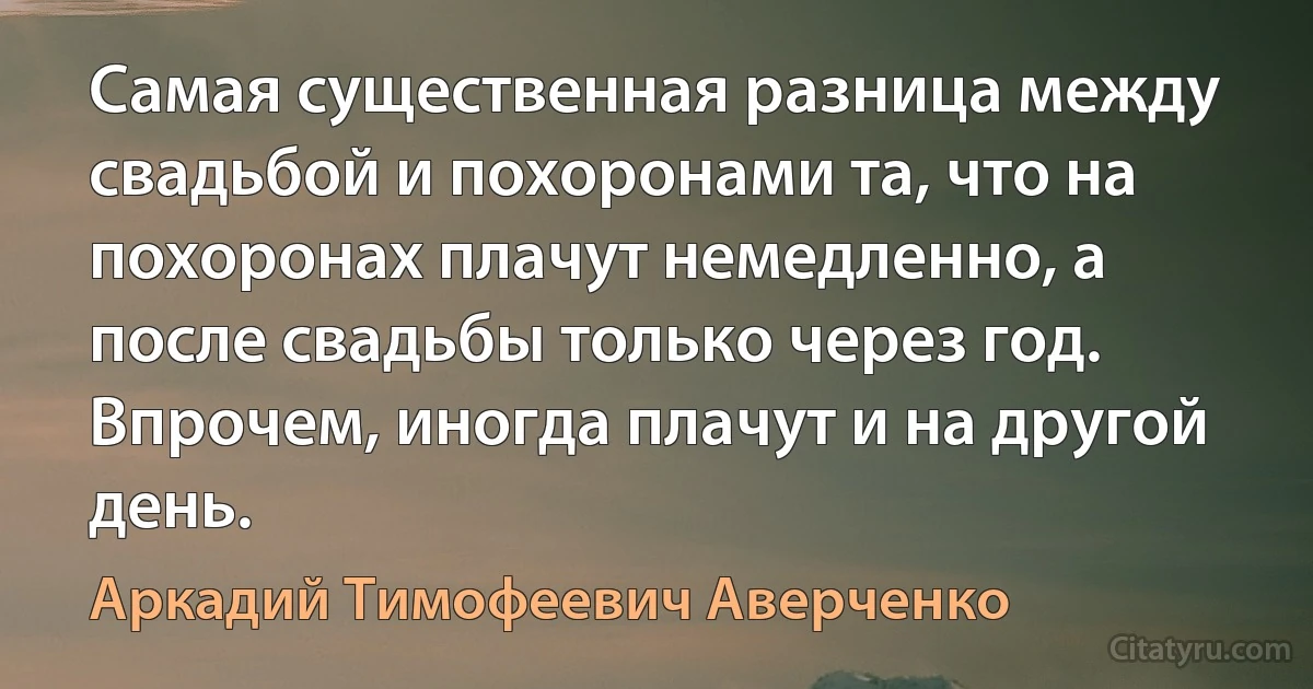 Самая существенная разница между свадьбой и похоронами та, что на похоронах плачут немедленно, а после свадьбы только через год. Впрочем, иногда плачут и на другой день. (Аркадий Тимофеевич Аверченко)