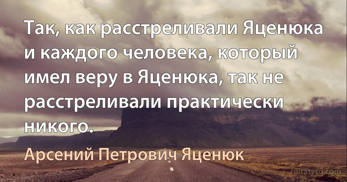 Так, как расстреливали Яценюка и каждого человека, который имел веру в Яценюка, так не расстреливали практически никого. (Арсений Петрович Яценюк)