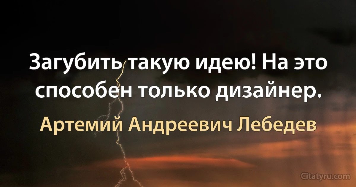 Загубить такую идею! На это способен только дизайнер. (Артемий Андреевич Лебедев)