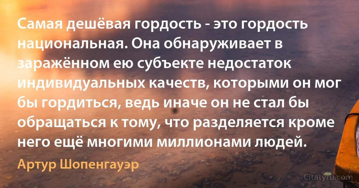 Самая дешёвая гордость - это гордость национальная. Она обнаруживает в заражённом ею субъекте недостаток индивидуальных качеств, которыми он мог бы гордиться, ведь иначе он не стал бы обращаться к тому, что разделяется кроме него ещё многими миллионами людей. (Артур Шопенгауэр)