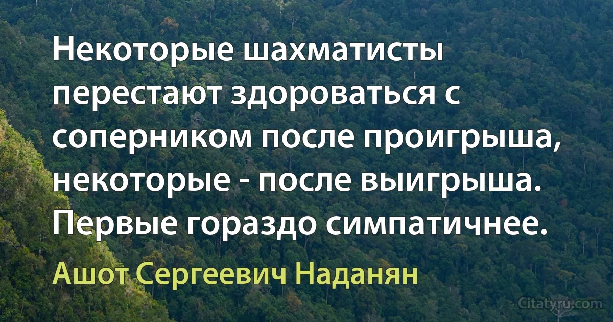 Некоторые шахматисты перестают здороваться с соперником после проигрыша, некоторые - после выигрыша. Первые гораздо симпатичнее. (Ашот Сергеевич Наданян)