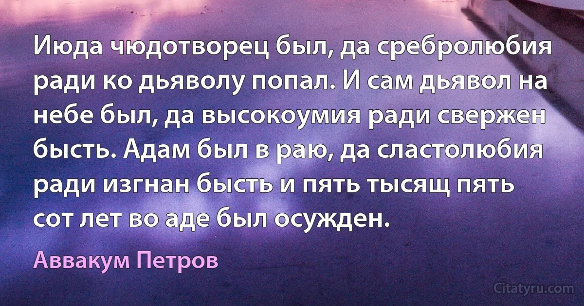 Июда чюдотворец был, да сребролюбия ради ко дьяволу попал. И сам дьявол на небе был, да высокоумия ради свержен бысть. Адам был в раю, да сластолюбия ради изгнан бысть и пять тысящ пять сот лет во аде был осужден. (Аввакум Петров)