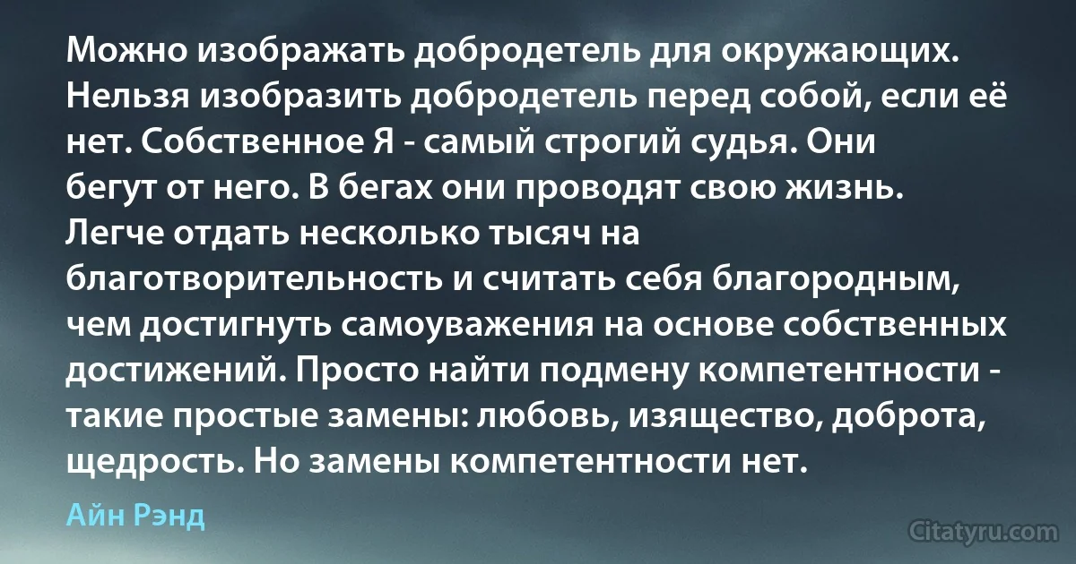 Можно изображать добродетель для окружающих. Нельзя изобразить добродетель перед собой, если её нет. Собственное Я - самый строгий судья. Они бегут от него. В бегах они проводят свою жизнь. Легче отдать несколько тысяч на благотворительность и считать себя благородным, чем достигнуть самоуважения на основе собственных достижений. Просто найти подмену компетентности - такие простые замены: любовь, изящество, доброта, щедрость. Но замены компетентности нет. (Айн Рэнд)