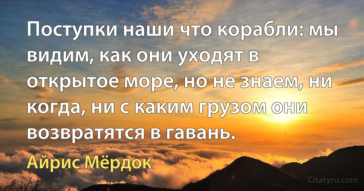 Поступки наши что корабли: мы видим, как они уходят в открытое море, но не знаем, ни когда, ни с каким грузом они возвратятся в гавань. (Айрис Мёрдок)