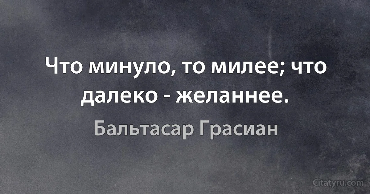 Что минуло, то милее; что далеко - желаннее. (Бальтасар Грасиан)