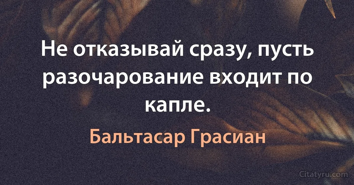 Не отказывай сразу, пусть разочарование входит по капле. (Бальтасар Грасиан)