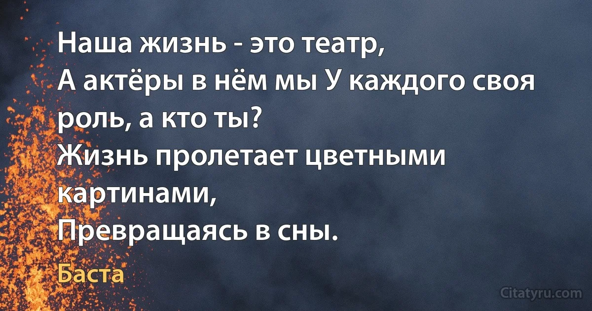 Наша жизнь - это театр, 
А актёры в нём мы У каждого своя роль, а кто ты?
Жизнь пролетает цветными картинами,
Превращаясь в сны. (Баста)