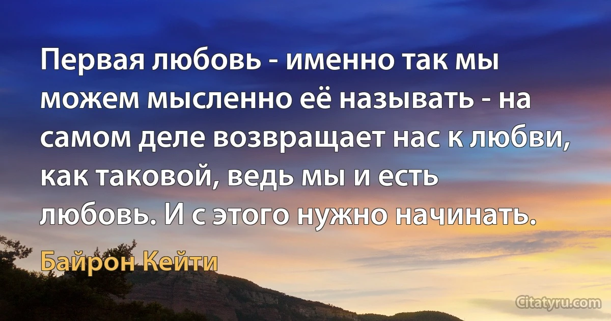 Первая любовь - именно так мы можем мысленно её называть - на самом деле возвращает нас к любви, как таковой, ведь мы и есть любовь. И с этого нужно начинать. (Байрон Кейти)