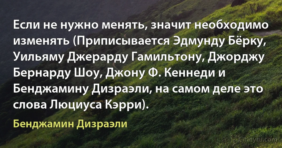 Если не нужно менять, значит необходимо изменять (Приписывается Эдмунду Бёрку, Уильяму Джерарду Гамильтону, Джорджу Бернарду Шоу, Джону Ф. Кеннеди и Бенджамину Дизраэли, на самом деле это слова Люциуса Кэрри). (Бенджамин Дизраэли)