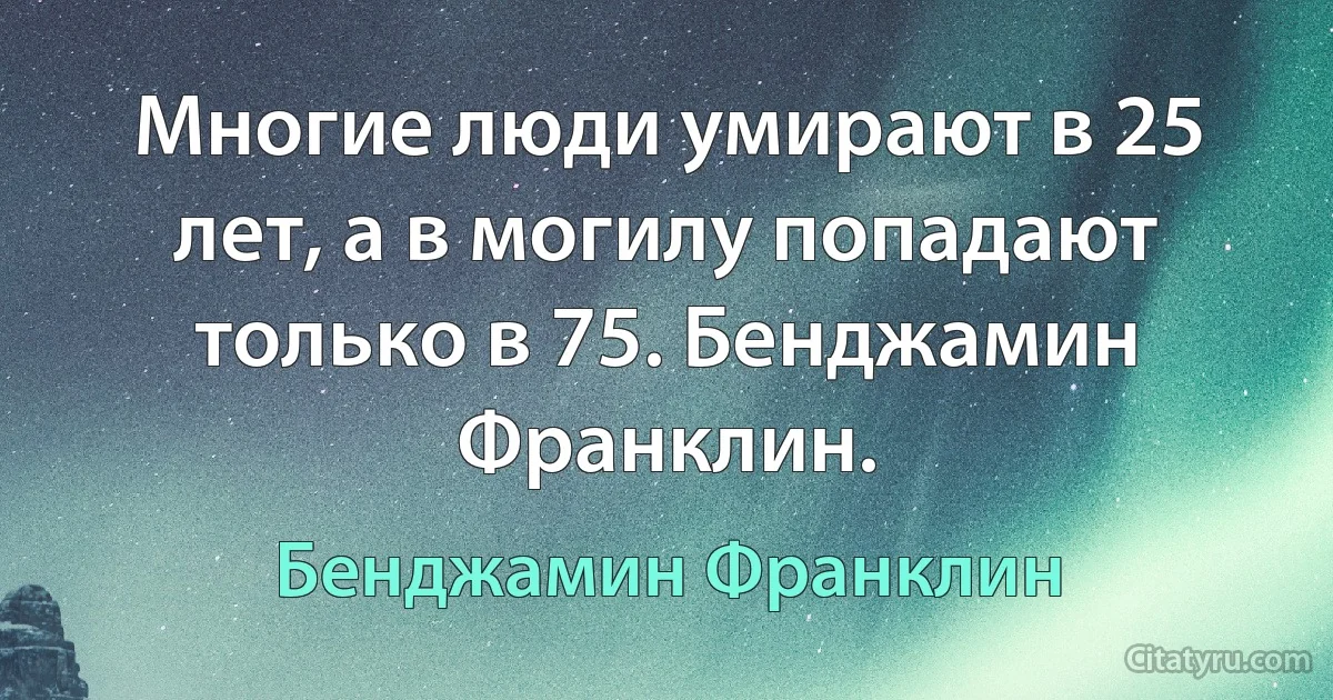 Многие люди умирают в 25 лет, а в могилу попадают только в 75. Бенджамин Франклин. (Бенджамин Франклин)