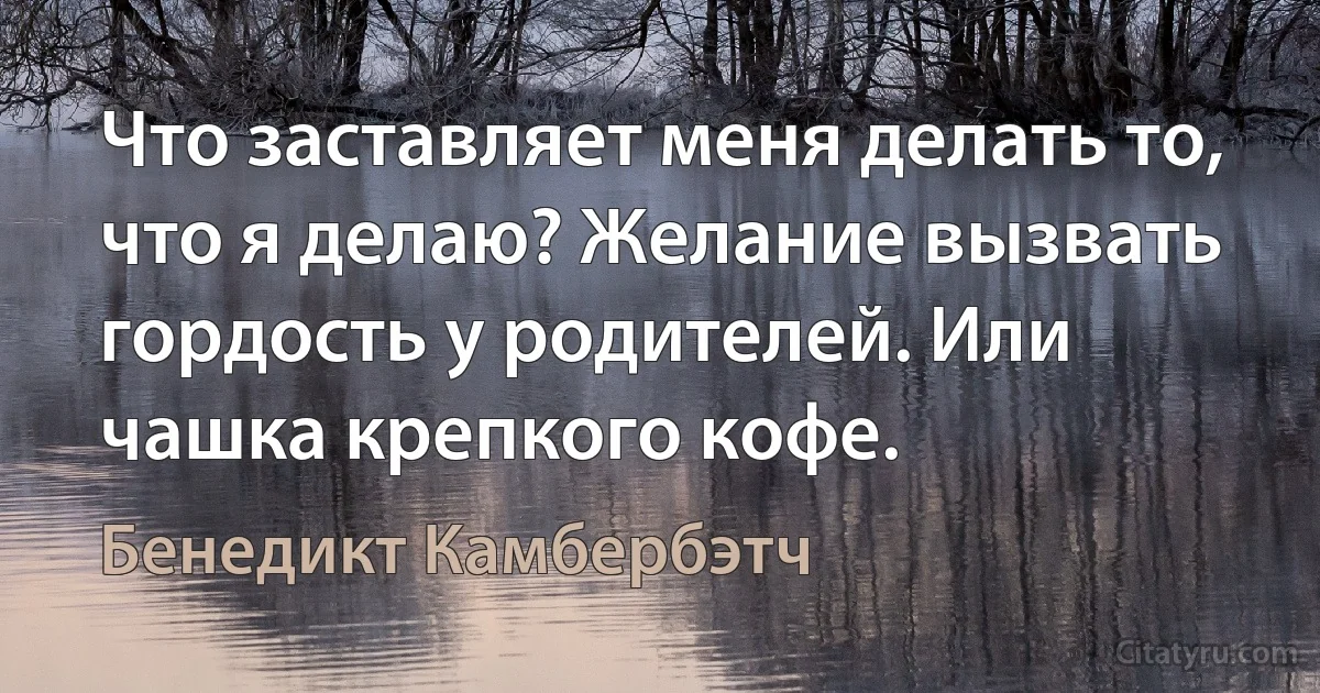 Что заставляет меня делать то, что я делаю? Желание вызвать гордость у родителей. Или чашка крепкого кофе. (Бенедикт Камбербэтч)