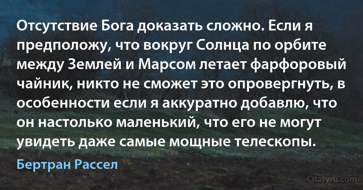 Отсутствие Бога доказать сложно. Если я предположу, что вокруг Солнца по орбите между Землей и Марсом летает фарфоровый чайник, никто не сможет это опровергнуть, в особенности если я аккуратно добавлю, что он настолько маленький, что его не могут увидеть даже самые мощные телескопы. (Бертран Рассел)