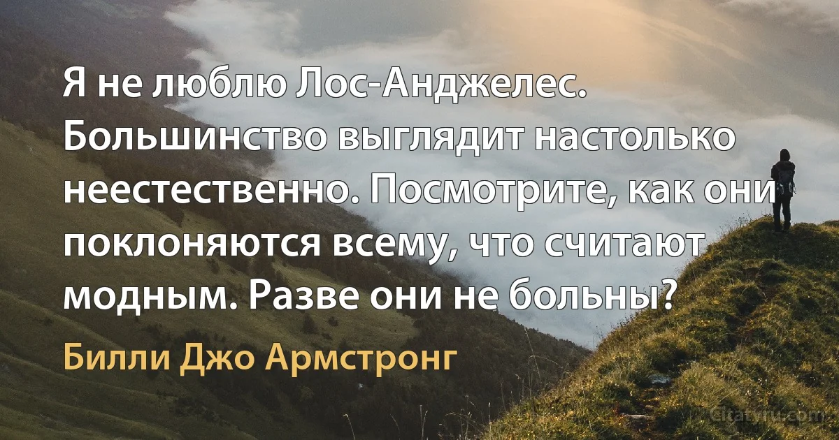 Я не люблю Лос-Анджелес. Большинство выглядит настолько неестественно. Посмотрите, как они поклоняются всему, что считают модным. Разве они не больны? (Билли Джо Армстронг)