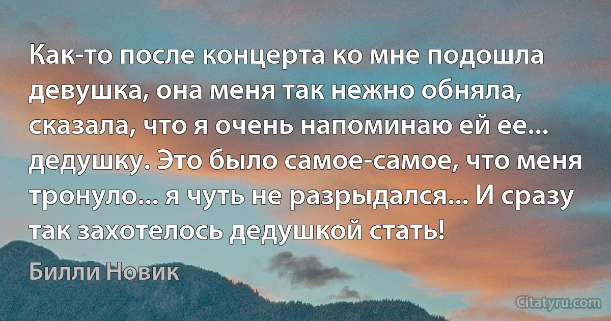 Как-то после концерта ко мне подошла девушка, она меня так нежно обняла, сказала, что я очень напоминаю ей ее... дедушку. Это было самое-самое, что меня тронуло... я чуть не разрыдался... И сразу так захотелось дедушкой стать! (Билли Новик)