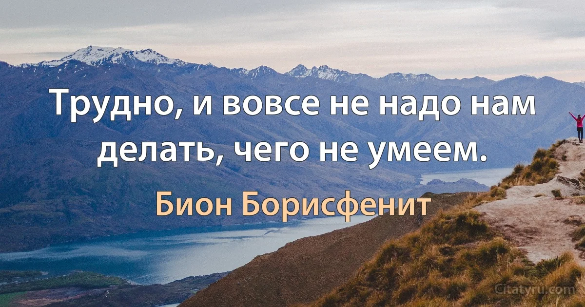 Трудно, и вовсе не надо нам делать, чего не умеем. (Бион Борисфенит)