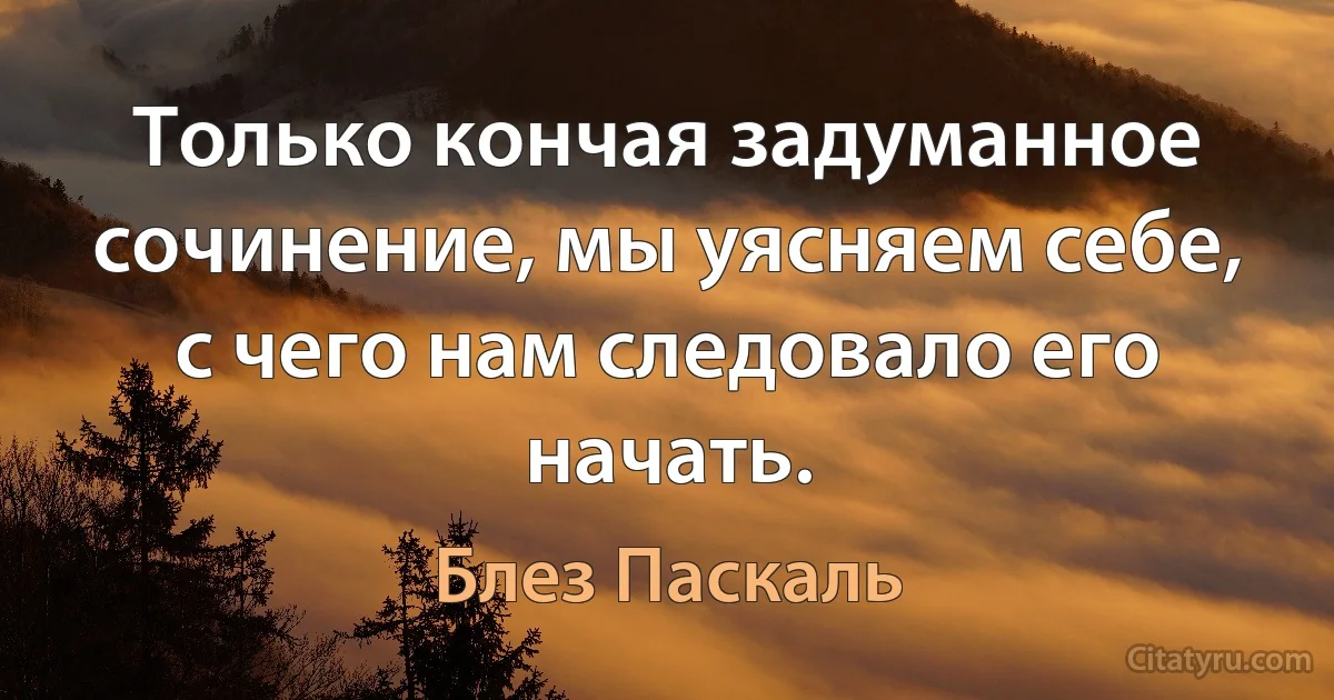 Только кончая задуманное сочинение, мы уясняем себе, с чего нам следовало его начать. (Блез Паскаль)