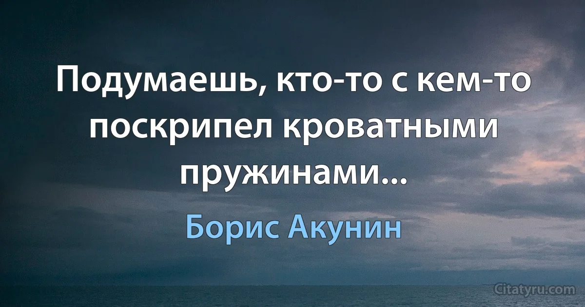 Подумаешь, кто-то с кем-то поскрипел кроватными пружинами... (Борис Акунин)