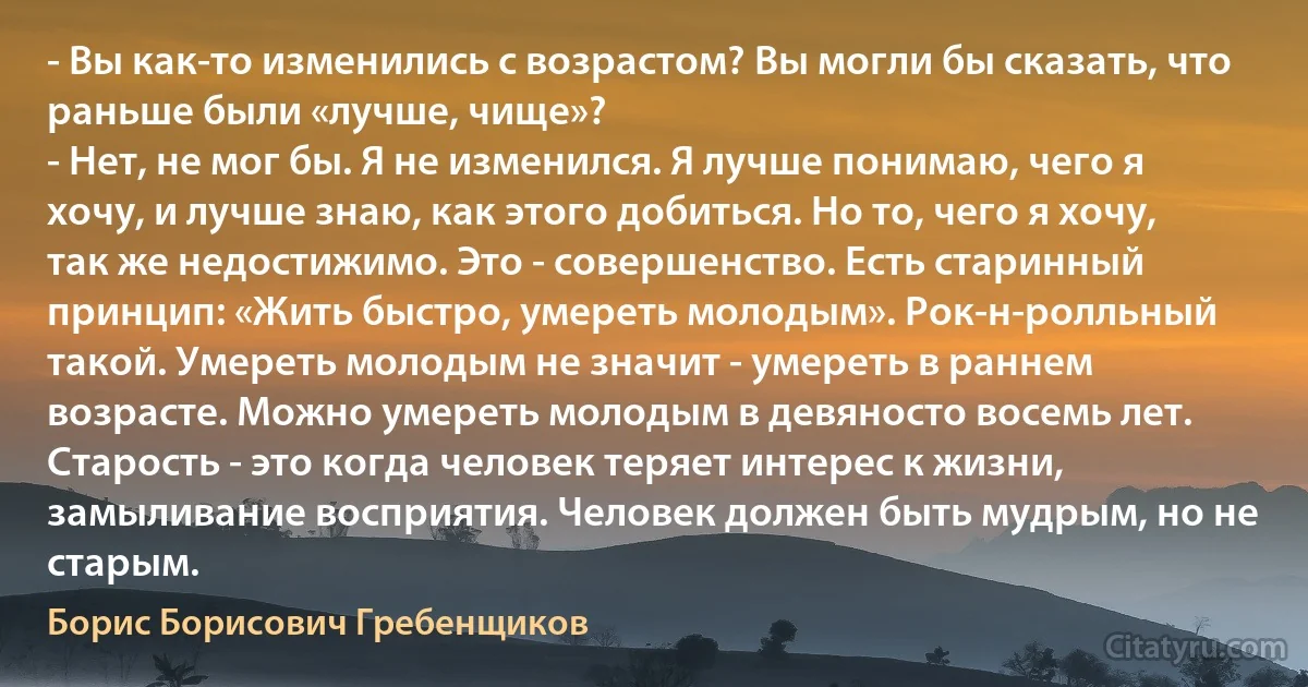 - Вы как-то изменились с возрастом? Вы могли бы сказать, что раньше были «лучше, чище»?
- Нет, не мог бы. Я не изменился. Я лучше понимаю, чего я хочу, и лучше знаю, как этого добиться. Но то, чего я хочу, так же недостижимо. Это - совершенство. Есть старинный принцип: «Жить быстро, умереть молодым». Рок-н-ролльный такой. Умереть молодым не значит - умереть в раннем возрасте. Можно умереть молодым в девяносто восемь лет. Старость - это когда человек теряет интерес к жизни, замыливание восприятия. Человек должен быть мудрым, но не старым. (Борис Борисович Гребенщиков)