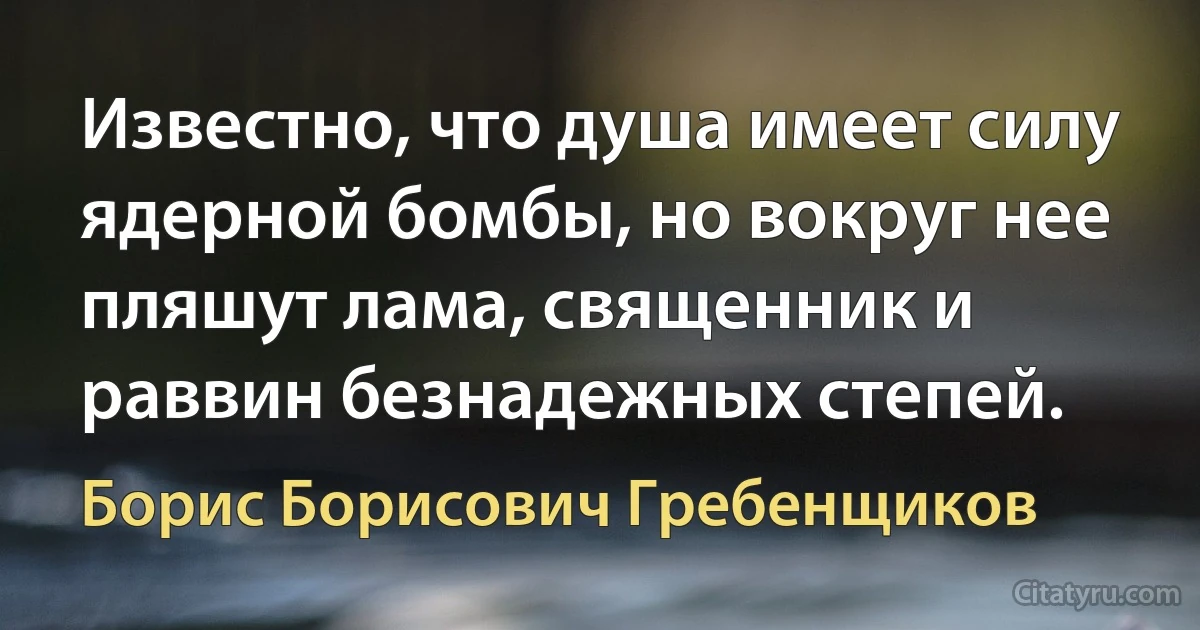 Известно, что душа имеет силу ядерной бомбы, но вокруг нее пляшут лама, священник и раввин безнадежных степей. (Борис Борисович Гребенщиков)