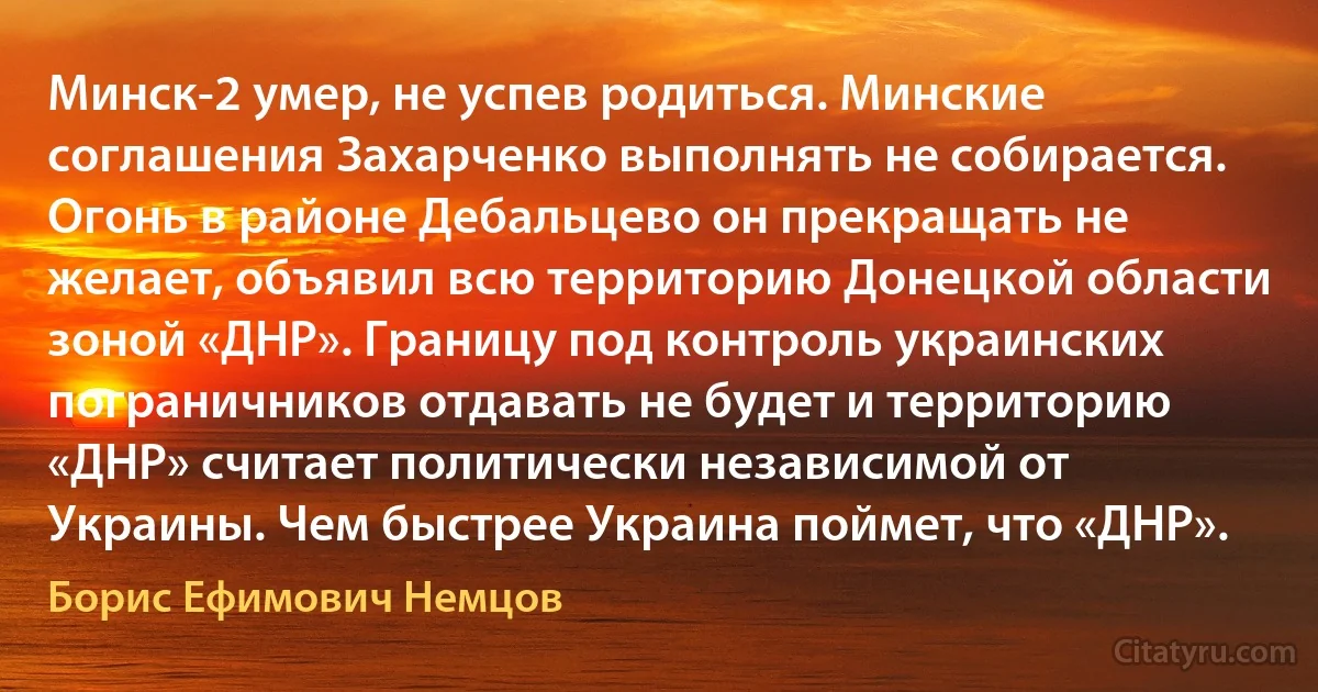 Минск-2 умер, не успев родиться. Минские соглашения Захарченко выполнять не собирается. Огонь в районе Дебальцево он прекращать не желает, объявил всю территорию Донецкой области зоной «ДНР». Границу под контроль украинских пограничников отдавать не будет и территорию «ДНР» считает политически независимой от Украины. Чем быстрее Украина поймет, что «ДНР». (Борис Ефимович Немцов)