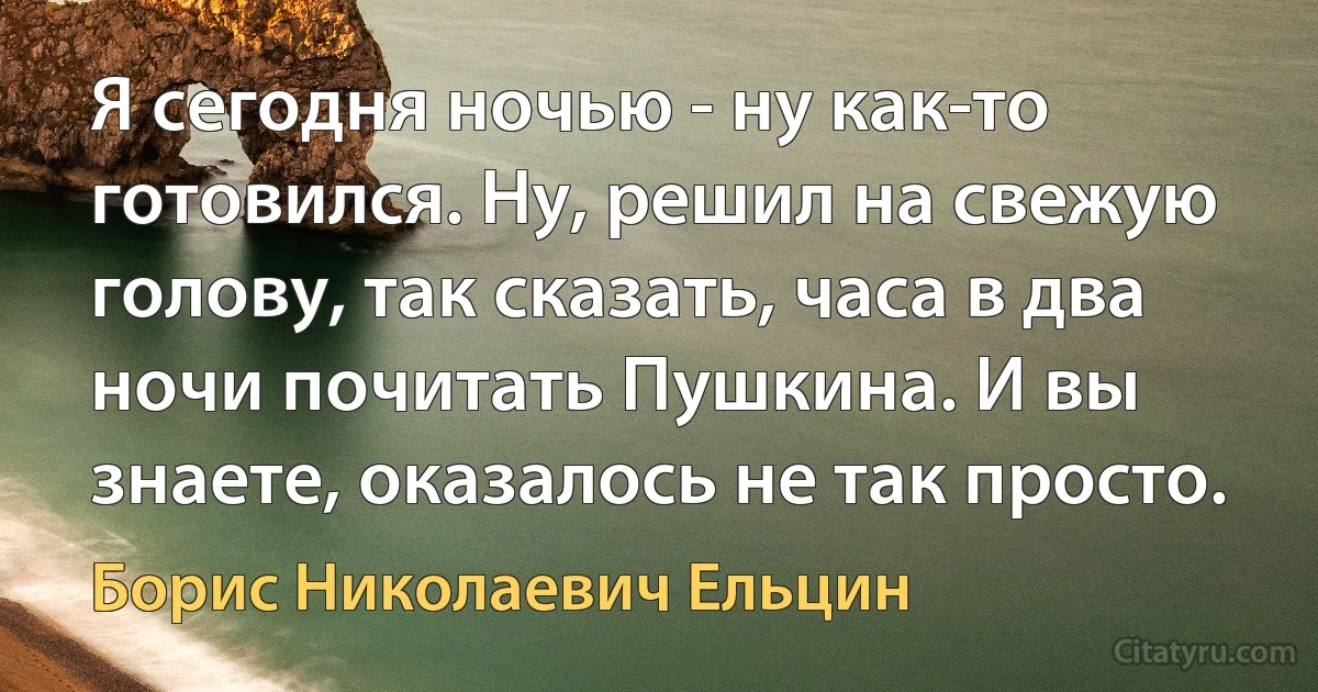 Я сегодня ночью - ну как-то готовился. Ну, решил на свежую голову, так сказать, часа в два ночи почитать Пушкина. И вы знаете, оказалось не так просто. (Борис Николаевич Ельцин)