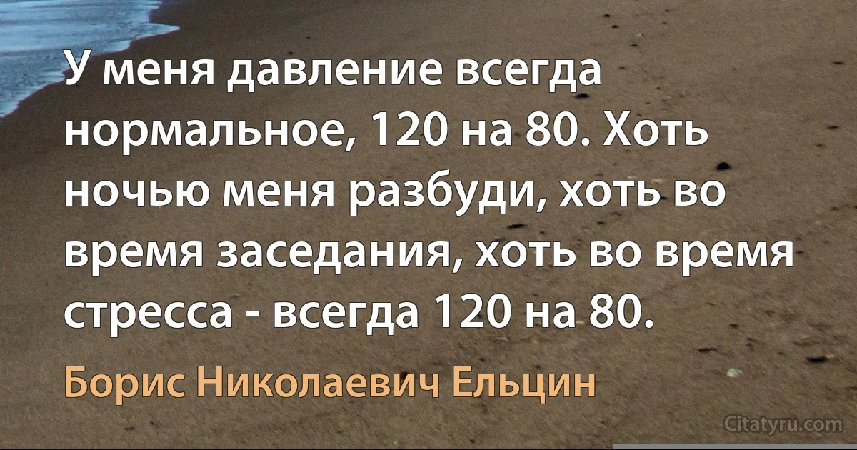 У меня давление всегда нормальное, 120 на 80. Хоть ночью меня разбуди, хоть во время заседания, хоть во время стресса - всегда 120 на 80. (Борис Николаевич Ельцин)