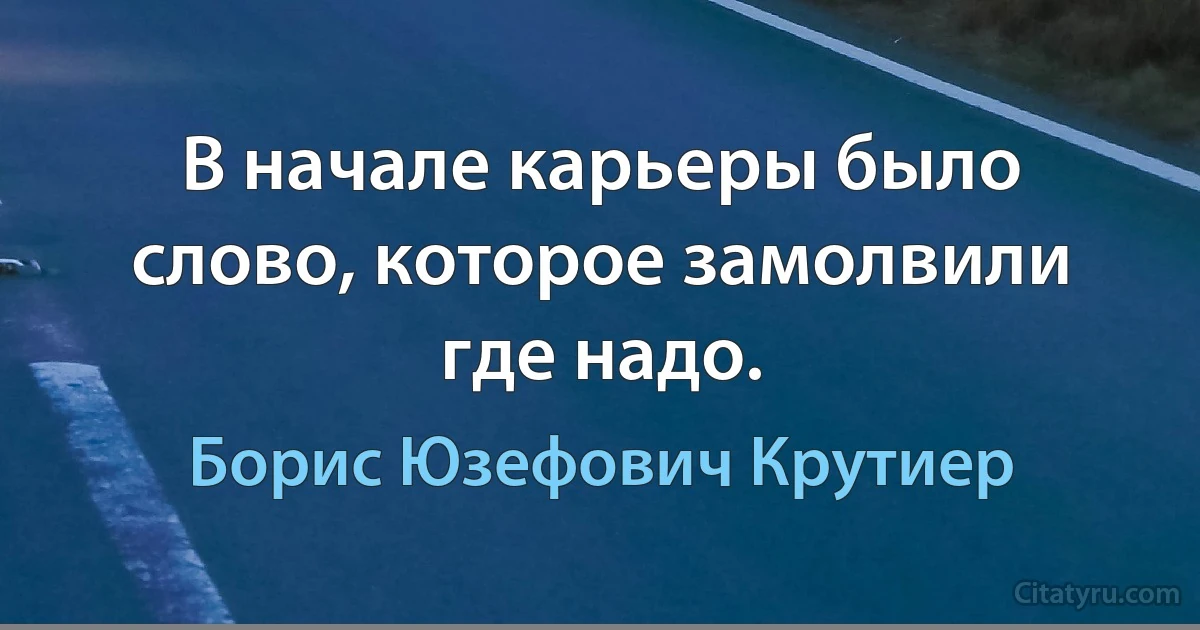 В начале карьеры было слово, которое замолвили где надо. (Борис Юзефович Крутиер)