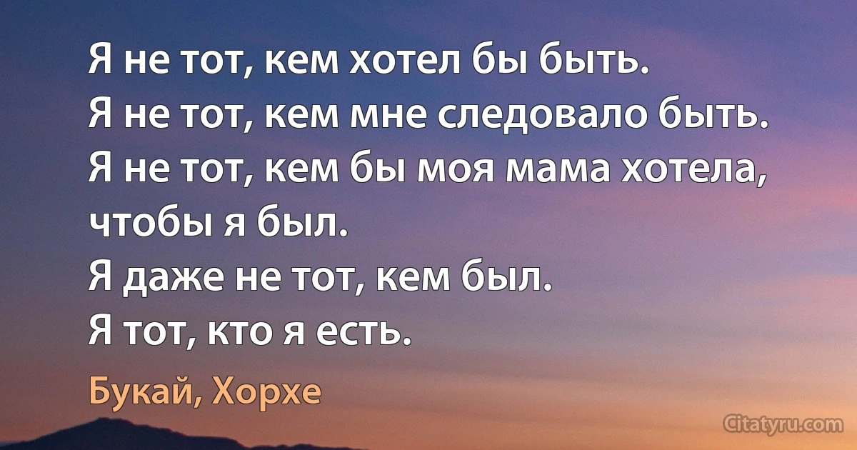 Я не тот, кем хотел бы быть.
Я не тот, кем мне следовало быть.
Я не тот, кем бы моя мама хотела, чтобы я был.
Я даже не тот, кем был.
Я тот, кто я есть. (Букай, Хорхе)