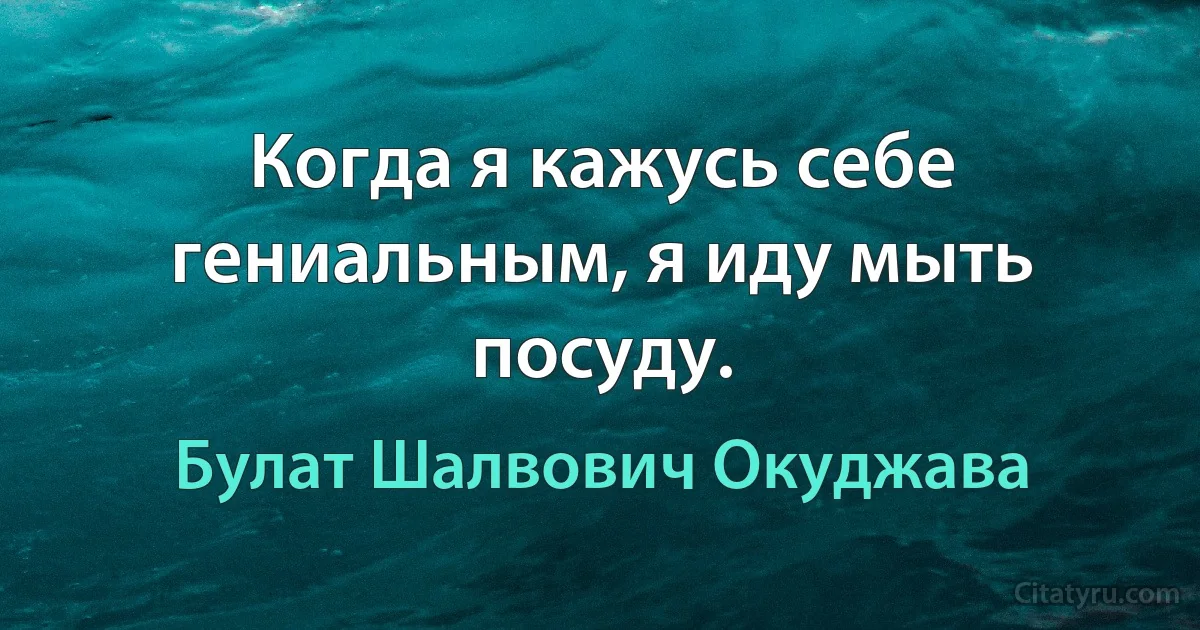 Когда я кажусь себе гениальным, я иду мыть посуду. (Булат Шалвович Окуджава)