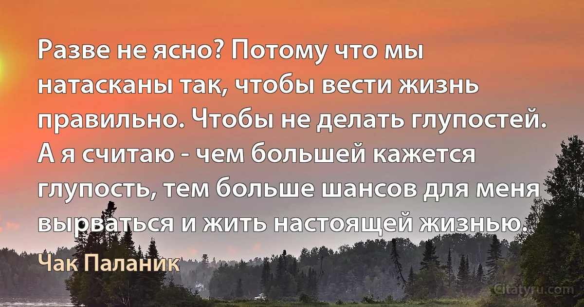 Разве не ясно? Потому что мы натасканы так, чтобы вести жизнь правильно. Чтобы не делать глупостей. А я считаю - чем большей кажется глупость, тем больше шансов для меня вырваться и жить настоящей жизнью. (Чак Паланик)