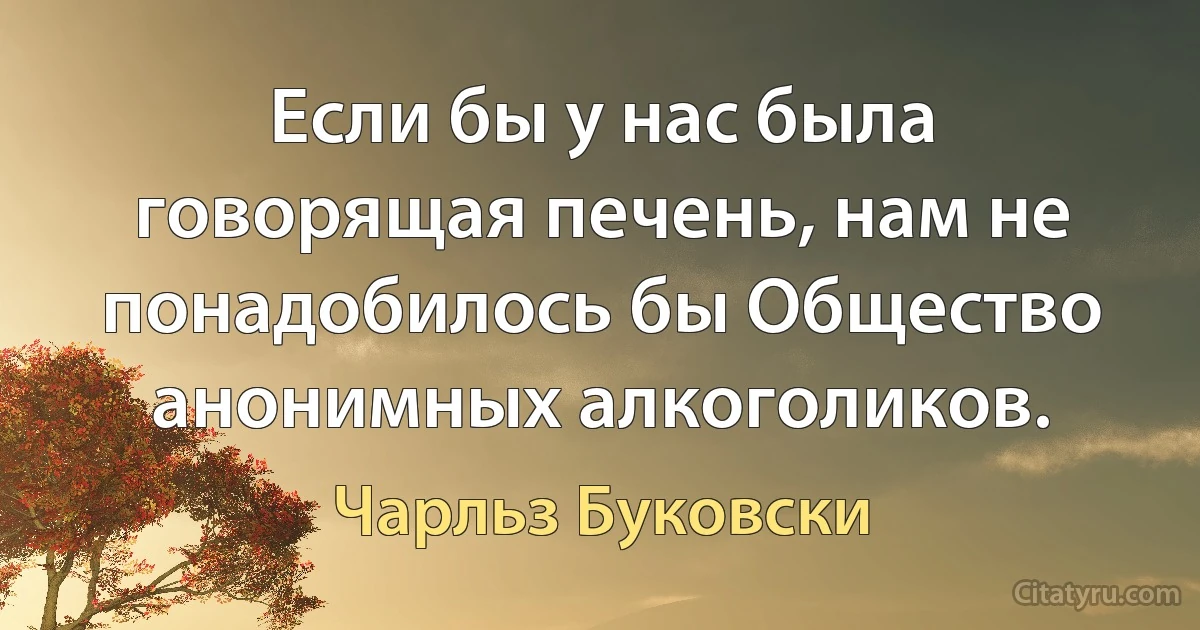 Если бы у нас была говорящая печень, нам не понадобилось бы Общество анонимных алкоголиков. (Чарльз Буковски)