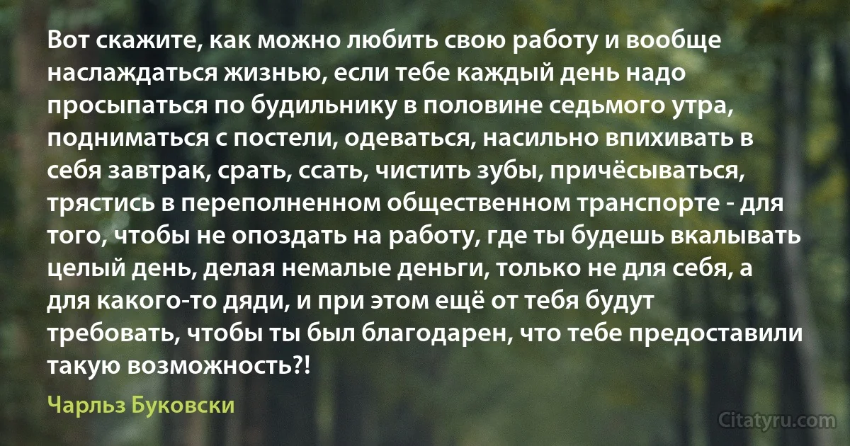 Вот скажите, как можно любить свою работу и вообще наслаждаться жизнью, если тебе каждый день надо просыпаться по будильнику в половине седьмого утра, подниматься с постели, одеваться, насильно впихивать в себя завтрак, срать, ссать, чистить зубы, причёсываться, трястись в переполненном общественном транспорте - для того, чтобы не опоздать на работу, где ты будешь вкалывать целый день, делая немалые деньги, только не для себя, а для какого-то дяди, и при этом ещё от тебя будут требовать, чтобы ты был благодарен, что тебе предоставили такую возможность?! (Чарльз Буковски)