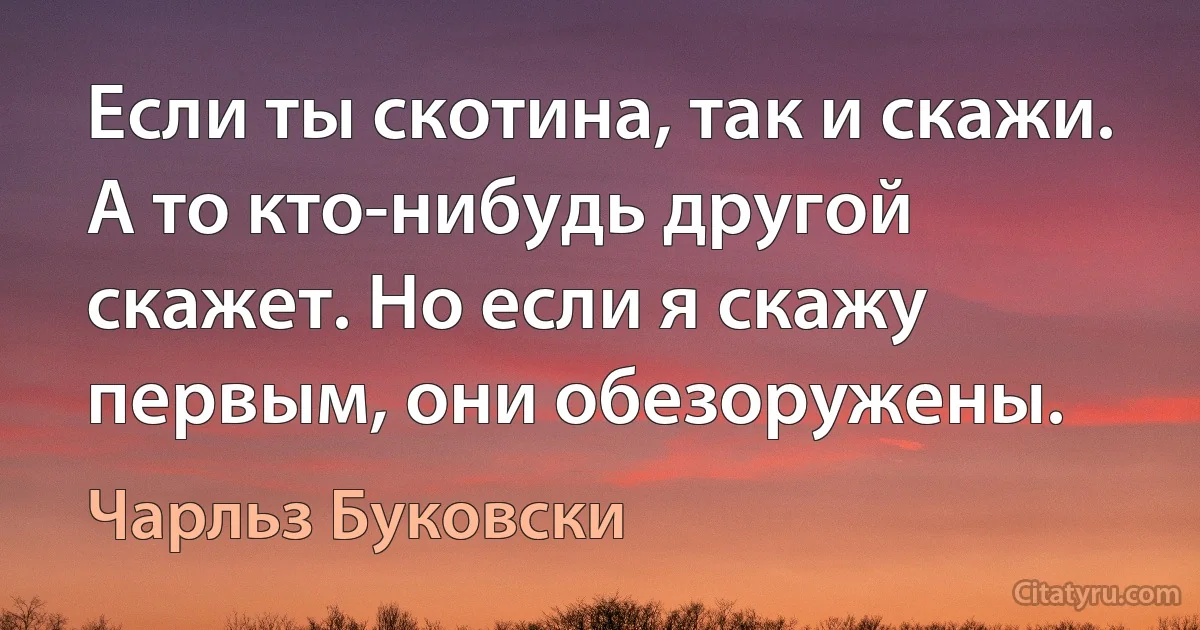 Если ты скотина, так и скажи. А то кто-нибудь другой скажет. Но если я скажу первым, они обезоружены. (Чарльз Буковски)