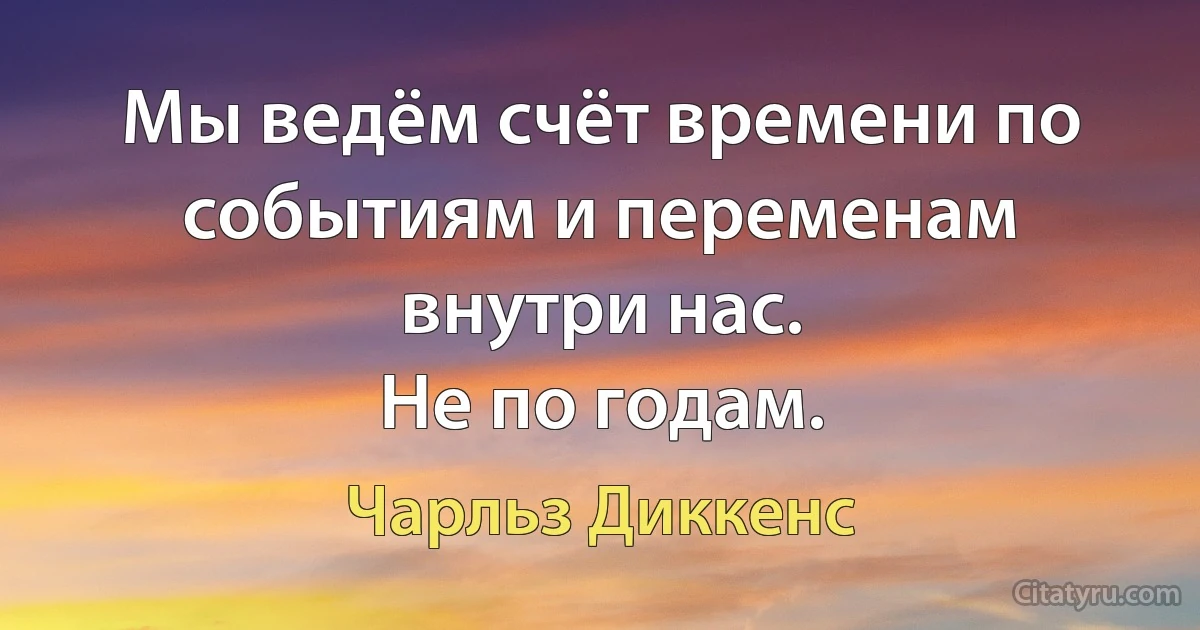 Мы ведём счёт времени по событиям и переменам внутри нас.
Не по годам. (Чарльз Диккенс)