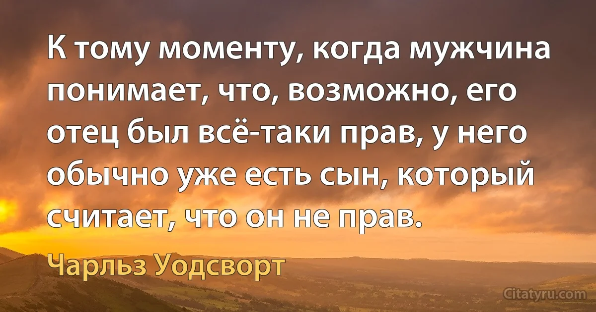 К тому моменту, когда мужчина понимает, что, возможно, его отец был всё-таки прав, у него обычно уже есть сын, который считает, что он не прав. (Чарльз Уодсворт)