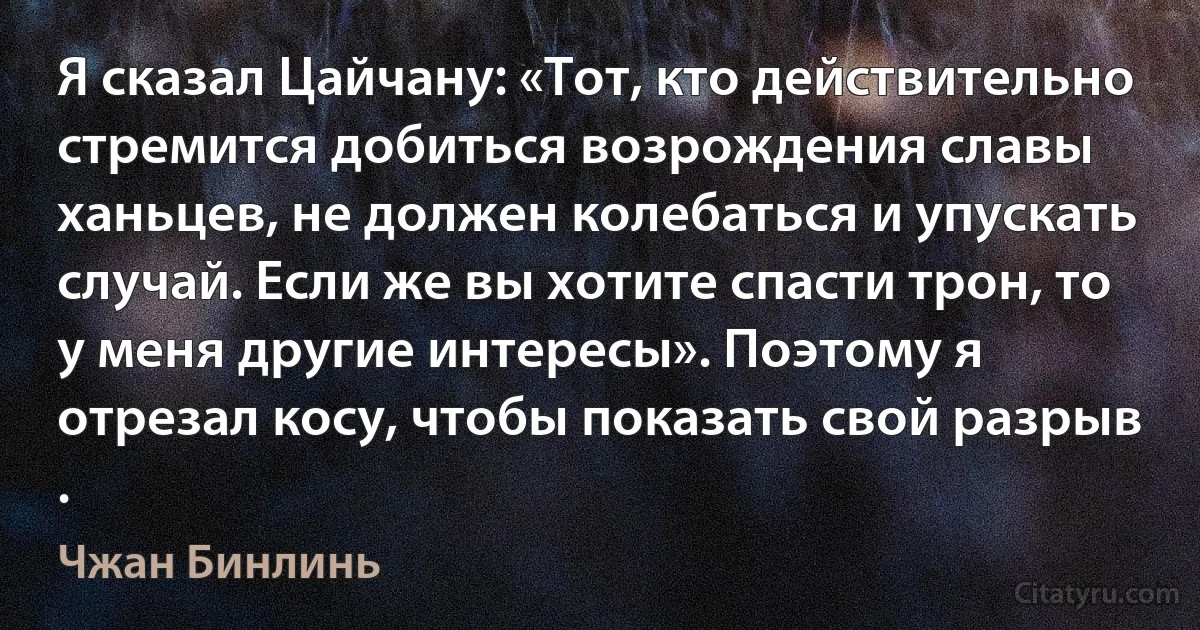 Я сказал Цайчану: «Тот, кто действительно стремится добиться возрождения славы ханьцев, не должен колебаться и упускать случай. Если же вы хотите спасти трон, то у меня другие интересы». Поэтому я отрезал косу, чтобы показать свой разрыв . (Чжан Бинлинь)