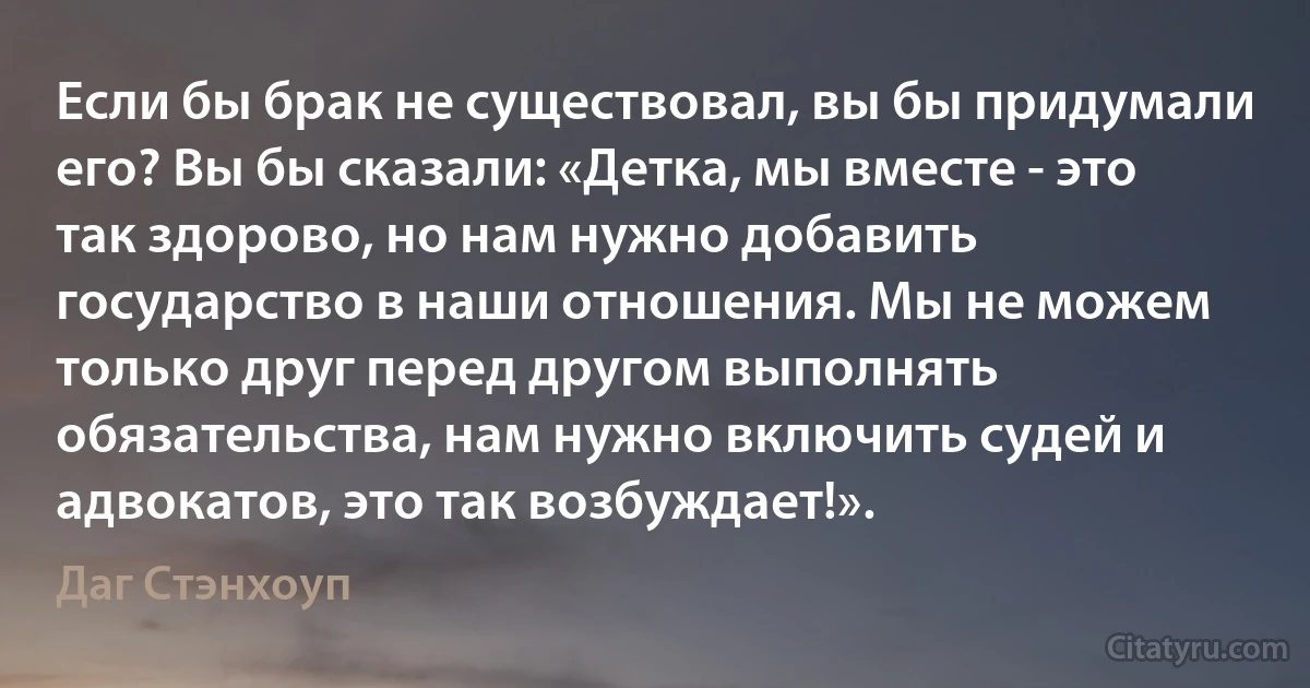 Если бы брак не существовал, вы бы придумали его? Вы бы сказали: «Детка, мы вместе - это так здорово, но нам нужно добавить государство в наши отношения. Мы не можем только друг перед другом выполнять обязательства, нам нужно включить судей и адвокатов, это так возбуждает!». (Даг Стэнхоуп)