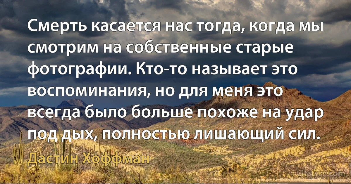 Смерть касается нас тогда, когда мы смотрим на собственные старые фотографии. Кто-то называет это воспоминания, но для меня это всегда было больше похоже на удар под дых, полностью лишающий сил. (Дастин Хоффман)